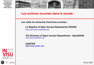 Les TIC et l'art
   Accès à la
documentation
  scientifique
   en ligne :
l'Open Access




                        Les archives ouvertes dans le monde :

                        Les outils de recherche d'archives ouvertes :

                                Le Registry of Open Access Repositories (ROAR)
                                http://roar.eprints.org/index.php


                                The Directory of Open Access Repositories - OpenDOAR
                                http://www.opendoar.org/


                                OAISTER
                                http://www.oaister.org/




                   A Ha b o
                       nd o k


                                                                                   30 juin 2009
 
