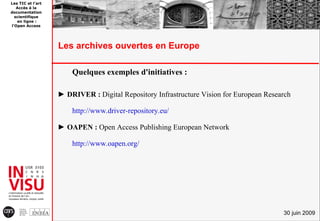 Les TIC et l'art
   Accès à la
documentation
  scientifique
   en ligne :
l'Open Access




                   Les archives ouvertes en Europe

                       Quelques exemples d'initiatives :

                   ► DRIVER : Digital Repository Infrastructure Vision for European Research

                       http://www.driver-repository.eu/

                   ► OAPEN : Open Access Publishing European Network

                       http://www.oapen.org/




                                                                                         30 juin 2009
 