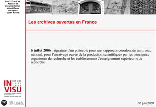 Les TIC et l'art
   Accès à la
documentation
  scientifique
   en ligne :
l'Open Access




                   Les archives ouvertes en France




                    6 juillet 2006 : signature d'un protocole pour une «approche coordonnée, au niveau
                    national, pour l’archivage ouvert de la production scientifique» par les principaux
                    organismes de recherche et les établissements d'enseignement supérieur et de
                    recherche




                                                                                              30 juin 2009
 