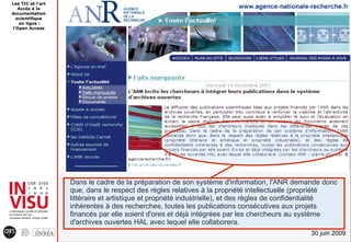 Les TIC et l'art
   Accès à la
documentation
  scientifique
   en ligne :
l'Open Access




                   Dans le cadre de la préparation de son système d'information, l'ANR demande donc
                   que, dans le respect des règles relatives à la propriété intellectuelle (propriété
                   littéraire et artistique et propriété industrielle), et des règles de confidentialité
                   inhérentes à des recherches, toutes les publications consécutives aux projets
                   financés par elle soient d'ores et déjà intégrées par les chercheurs au système
                   d'archives ouvertes HAL avec lequel elle collaborera.
                                                                                               30 juin 2009
 