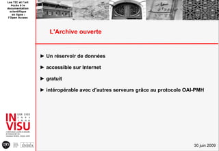Les TIC et l'art
   Accès à la
documentation
  scientifique
   en ligne :
l'Open Access




                       L'Archive ouverte


                   ► Un réservoir de données

                   ► accessible sur Internet

                   ► gratuit

                   ► intéropérable avec d'autres serveurs grâce au protocole OAI-PMH




                                                                                30 juin 2009
 