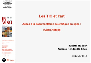 Les TIC et l'art
      Accès à la
   documentation
     scientifique
      en ligne :
   l'Open Access




                                                     Les TIC et l’art
                                        Accès à la documentation scientifique en ligne :

                                                        l'Open Access


Institut national d'histoire de l'art

Accès :
6, rue des Petits Champs
75002 Paris

Adresse postale :
2, rue Vivienne
                                                                             Juliette Hueber
75002 Paris

Métro : Bourse, Pyramides
Palais royal/Musée du Louvre
                                                                    Antonio Mendes Da Silva
Tél. : +33(0)1 47 03 89 84
Fax : +33(0)1 47 03 86 36

usr3103@inha.fr
http://invisu.inha.fr                                                           12 janvier 2010
 