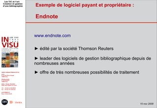 Les TIC et l'art
Création et gestion
d'une bibliographie   Exemple de logiciel payant et propriétaire :

                      Endnote


                      www.endnote.com

                      ► édité par la société Thomson Reuters

                      ► leader des logiciels de gestion bibliographique depuis de
                      nombreuses années

                      ► offre de très nombreuses possibilités de traitement




                                                                              10 nov 2009
 