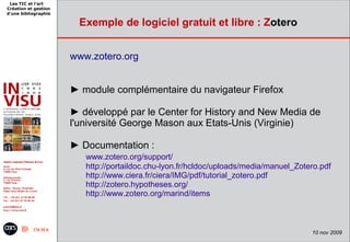 Les TIC et l'art
Création et gestion
d'une bibliographie

                        Exemple de logiciel gratuit et libre : Zotero


                      www.zotero.org


                      ► module complémentaire du navigateur Firefox

                      ► développé par le Center for History and New Media de
                      l'université George Mason aux Etats-Unis (Virginie)

                      ► Documentation :
                         www.zotero.org/support/
                         http://portaildoc.chu-lyon.fr/hcldoc/uploads/media/manuel_Zotero.pdf
                         http://www.ciera.fr/ciera/IMG/pdf/tutorial_zotero.pdf
                         http://zotero.hypotheses.org/
                         http://www.zotero.org/marind/items



                                                                                       10 nov 2009
 