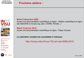 Les TIC et l'art
Création et gestion
d'une bibliographie     Prochains ateliers :




                      Mardi 8 décembre 2009 :
                      Accès à la documentation scientifique en ligne : l'édition scientifique en ligne
                      (de biblioSHS à revues.org, jstor, CAIRN, Persée...)

                      Mardi 12 janvier 2010 :
                      Accès à la documentation scientifique en ligne : l'Open Access


                      Le calendrier complet est consultable à l'adresse :

                                http://invisu.inha.fr/Les-TIC-et-l-art-2009-2010




                                     9 juin 2009 -                          16
                                                                                             10 nov 2009
 