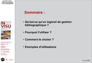 Les TIC et l'art
Création et gestion
d'une bibliographie




                          Sommaire :

                      ●   Qu'est-ce qu'un logiciel de gestion
                          bibliographique ?

                      ●   Pourquoi l'utiliser ?

                      ●   Comment le choisir ?

                      ●
                          Exemples d'utilisations



                                                                10 nov 2009
 