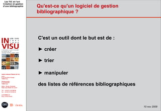 Les TIC et l'art
Création et gestion
d'une bibliographie   Qu'est-ce qu'un logiciel de gestion
                      bibliographique ?




                      C'est un outil dont le but est de :

                      ► créer

                      ► trier

                      ► manipuler

                      des listes de références bibliographiques



                                                                  10 nov 2009
 