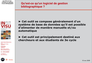 Les TIC et l'art
Création et gestion
d'une bibliographie    Qu'est-ce qu'un logiciel de gestion
                       bibliographique ?




                      ► Cet outil se compose généralement d'un
                      système de base de données qu'il est possible
                      d'alimenter de manière manuelle et/ou
                      automatique

                      ► Cet outil est principalement destiné aux
                      chercheurs et aux étudiants de 3e cycle




                                                                   10 nov 2009
 
