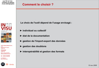 Les TIC et l'art
Création et gestion
d'une bibliographie
                        Comment le choisir ?




                      Le choix de l'outil dépend de l'usage envisagé :


                      ► individuel ou collectif

                      ► état de la documentation

                      ► gestion de l'import-export des données

                      ► gestion des doublons

                      ► interopérabilité et gestion des formats




                                                                         10 nov 2009
 
