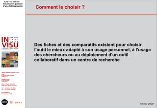Les TIC et l'art
Création et gestion
d'une bibliographie
                      Comment le choisir ?




                      Des fiches et des comparatifs existent pour choisir
                      l'outil le mieux adapté à son usage personnel, à l'usage
                      des chercheurs ou au déploiement d'un outil
                      collaboratif dans un centre de recherche




                                                                        10 nov 2009
 