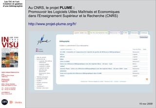 Les TIC et l'art
Création et gestion
d'une bibliographie
                      Au CNRS, le projet PLUME :
                      Promouvoir les Logiciels Utiles Maîtrisés et Economiques
                      dans l'Enseignement Supérieur et la Recherche (CNRS)

                      http://www.projet-plume.org/fr/




                                       9 juin 2009 -                      8
                                                                                 10 nov 2009
 