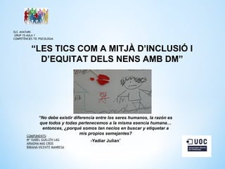 ELS AVATARS
GRUP 15-AULA 1
COMPETÈNCIES TIC PSICOLOGIA

“LES TICS COM A MITJÀ D’INCLUSIÓ I
D’EQUITAT DELS NENS AMB DM”

“No debe existir diferencia entre los seres humanos, la razón es
que todos y todas pertenecemos a la misma esencia humana…
entonces, ¿porqué somos tan necios en buscar y etiquetar a
mis propios semejantes?
-Yadiar Julian”

 