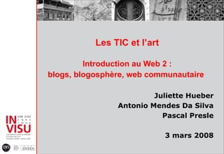 Les TIC et l’art Introduction au Web 2 : blogs, blogosphère, web communautaire   Juliette Hueber Antonio Mendes Da Silva Pascal Presle 3 mars 2008 