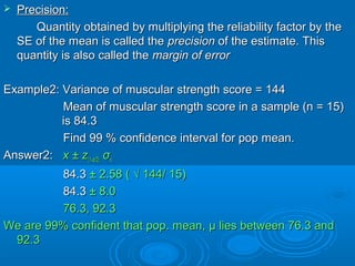  Precision:Precision:
Quantity obtained by multiplying the reliability factor by theQuantity obtained by multiplying the reliability factor by the
SE of the mean is called theSE of the mean is called the precisionprecision of the estimate. Thisof the estimate. This
quantity is also called thequantity is also called the margin of errormargin of error
Example2: Variance of muscular strength score = 144Example2: Variance of muscular strength score = 144
Mean of muscular strength score in a sample (n = 15)Mean of muscular strength score in a sample (n = 15)
is 84.3is 84.3
Find 99 % confidence interval for pop mean.Find 99 % confidence interval for pop mean.
Answer2:Answer2: x ± zx ± z(1-(1-αα/2)/2) σσxx
84.384.3 ± 2.58 ( √ 144/ 15)± 2.58 ( √ 144/ 15)
84.384.3 ± 8.0± 8.0
76.3, 92.376.3, 92.3
We are 99% confident that pop. mean,We are 99% confident that pop. mean, μμ lies between 76.3 andlies between 76.3 and
92.392.3
 