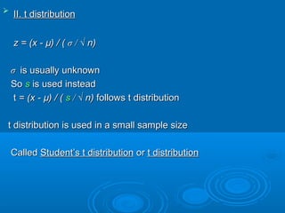 
II. t distributionII. t distribution
z = (x -z = (x - µ) / (µ) / ( σσ / √/ √ n)n)
σσ is usually unknownis usually unknown
SoSo ss is used insteadis used instead
tt = (x -= (x - µ) / (µ) / ( ss / √/ √ n)n) followsfollows t distributiont distribution
t distribution is used in a small sample sizet distribution is used in a small sample size
CalledCalled Student’s t distributionStudent’s t distribution oror t distributiont distribution
 