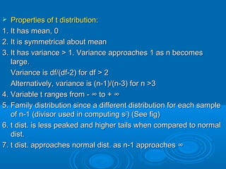  Properties of t distribution:Properties of t distribution:
1. It has mean, 01. It has mean, 0
2. It is symmetrical about mean2. It is symmetrical about mean
3. It has variance > 1. Variance approaches 1 as n becomes3. It has variance > 1. Variance approaches 1 as n becomes
large.large.
Variance is df/(df-2) for df > 2Variance is df/(df-2) for df > 2
Alternatively, variance is (n-1)/(n-3) for n >3Alternatively, variance is (n-1)/(n-3) for n >3
4. Variable t ranges from -4. Variable t ranges from - ∞∞ to +to + ∞∞
5. Family distribution since a different distribution for each sample5. Family distribution since a different distribution for each sample
of n-1 (divisor used in computing sof n-1 (divisor used in computing s22
) (See fig)) (See fig)
6. t dist. is less peaked and higher tails when compared to normal6. t dist. is less peaked and higher tails when compared to normal
dist.dist.
7. t dist. approaches normal dist. as n-1 approaches7. t dist. approaches normal dist. as n-1 approaches ∞∞
 