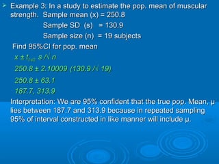 Example 3: In a study to estimate the pop. mean of muscularExample 3: In a study to estimate the pop. mean of muscular
strength. Sample mean (x) = 250.8strength. Sample mean (x) = 250.8
Sample SD (s) = 130.9Sample SD (s) = 130.9
Sample size (n) = 19 subjectsSample size (n) = 19 subjects
Find 95%CI for pop. meanFind 95%CI for pop. mean
x ± tx ± t(1-(1-αα/2)/2) s /√ ns /√ n
250.8 ± 2.10009250.8 ± 2.10009 (130.9 /√ 19)(130.9 /√ 19)
250.8 ± 63.1250.8 ± 63.1
187.7, 313.9187.7, 313.9
Interpretation: We are 95% confident that the true pop. Mean, µInterpretation: We are 95% confident that the true pop. Mean, µ
lies between 187.7 and 313.9 because in repeated samplinglies between 187.7 and 313.9 because in repeated sampling
95% of interval constructed in like manner will include µ.95% of interval constructed in like manner will include µ.
 