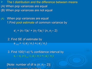  TheThe t distribution and the difference between meanst distribution and the difference between means
(A) When pop variances are equal(A) When pop variances are equal
(B) When pop variances are not equal(B) When pop variances are not equal
(A)(A) When pop variances are equalWhen pop variances are equal
1.Find1.Find pool estimatepool estimate of common variance byof common variance by
ss22
pp = (n= (n11-1)s-1)s11
22
+ (n+ (n22-1)s-1)s22
22
/ (n/ (n1 +1 + nn22 – 2)– 2)
2. Find SE of estimate by2. Find SE of estimate by
ss x1-x2x1-x2 == √(√( ss22
pp / n/ n11 ) +) +(( ss22
pp / n/ n22 ))
3. Find 100(1-3. Find 100(1-αα) % confidence interval by) % confidence interval by
xx11 – x– x22 ± t± t(1-(1-αα/2)/2) √(√( ss22
pp / n/ n11 ) +) +(( ss22
pp / n/ n22 ))
[Note: number of df is[Note: number of df is (n(n1 +1 + nn22 – 2)]– 2)]
 
