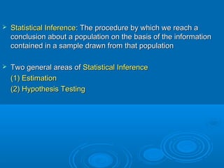  Statistical InferenceStatistical Inference: The procedure by which we reach a: The procedure by which we reach a
conclusion about a population on the basis of the informationconclusion about a population on the basis of the information
contained in a sample drawn from that populationcontained in a sample drawn from that population
 Two general areas ofTwo general areas of Statistical InferenceStatistical Inference
(1) Estimation(1) Estimation
(2) Hypothesis Testing(2) Hypothesis Testing
 