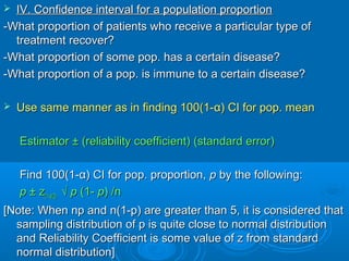  IV. Confidence interval for a population proportionIV. Confidence interval for a population proportion
-What proportion of patients who receive a particular type of-What proportion of patients who receive a particular type of
treatment recover?treatment recover?
-What proportion of some pop. has a certain disease?-What proportion of some pop. has a certain disease?
-What proportion of a pop. is immune to a certain disease?-What proportion of a pop. is immune to a certain disease?
 Use same manner as in finding 100(1-Use same manner as in finding 100(1-αα) CI for pop. mean) CI for pop. mean
Estimator ± (reliability coefficient) (standard error)Estimator ± (reliability coefficient) (standard error)
Find 100(1-Find 100(1-αα) CI for pop. proportion,) CI for pop. proportion, pp by the following:by the following:
pp ± z± z(1-(1-αα/2)/2) √√ pp (1-(1- pp) /n) /n
[Note: When np and n(1-p) are greater than 5, it is considered that[Note: When np and n(1-p) are greater than 5, it is considered that
sampling distribution of p is quite close to normal distributionsampling distribution of p is quite close to normal distribution
and Reliability Coefficient is some value of z from standardand Reliability Coefficient is some value of z from standard
normal distribution]normal distribution]
 