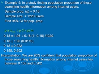  Example 5: In a study finding population proportion of thoseExample 5: In a study finding population proportion of those
searching health information among internet users.searching health information among internet users.
Sample prop, (p) = 0.18Sample prop, (p) = 0.18
Sample size = 1220 usersSample size = 1220 users
Find 95% CI for pop. prop.Find 95% CI for pop. prop.
pp ± z± z(1-(1-αα/2)/2) √√ pp (1-(1- pp) /n) /n
0.18 ± 1.960.18 ± 1.96 √ 0.18 (1- 0.18) /1220√ 0.18 (1- 0.18) /1220
0.18 ± 1.96 (0.0110)0.18 ± 1.96 (0.0110)
0.18 ± 0.0220.18 ± 0.022
0.158, 0.2020.158, 0.202
Interpretation: We are 95% confident thatInterpretation: We are 95% confident that population proportion ofpopulation proportion of
those searching health information among internet users liesthose searching health information among internet users lies
between 0.158 and 0.202between 0.158 and 0.202
 