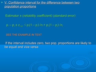  V. Confidence interval for the difference between twoV. Confidence interval for the difference between two
population proportionspopulation proportions
Estimator ± (reliability coefficient) (standard error)Estimator ± (reliability coefficient) (standard error)
pp11 – p– p22 ± z± z(1-(1-αα/2)/2) √ p√ p11(1 – p(1 – p11) /n) /n11 + p+ p22 (1 – p(1 – p22) /n) /n22
SEE THE EXAMPLE IN TEXTSEE THE EXAMPLE IN TEXT
If the interval includes zero, two pop. proportions are likely toIf the interval includes zero, two pop. proportions are likely to
be equal and vice versabe equal and vice versa
 