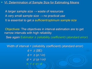  VI. Determination of Sample Size for Estimating MeansVI. Determination of Sample Size for Estimating Means
A larger sample sizeA larger sample size →→ waste of resourceswaste of resources
A very small sample sizeA very small sample size →→ no practical useno practical use
It is essential to get aIt is essential to get a sufficient/optimum sample sizesufficient/optimum sample size
Objectives:Objectives: The objectives in interval estimation are to getThe objectives in interval estimation are to get
narrow intervals with high reliabilitynarrow intervals with high reliability
See againSee again Estimator ± (reliability coefficient) (standard error)Estimator ± (reliability coefficient) (standard error)
Width of interval = (reliability coefficient) (standard error)Width of interval = (reliability coefficient) (standard error)
d = z (SE)d = z (SE)
dd = z (= z (σσ /√n/√n))
dd22
= z= z22
((σσ /√n/√n))22
n =n = zz22
σσ22
// dd22
 