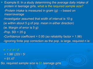  Example 6: In a study determining the average daily intake ofExample 6: In a study determining the average daily intake of
protein in teenage girls,protein in teenage girls, what is the required sample size?what is the required sample size?
-Protein intake is measured in gram (g)-Protein intake is measured in gram (g) →→ based onbased on
mean/averagemean/average
-Investigator assumed that width of interval is 10 g-Investigator assumed that width of interval is 10 g
(ie within about 5 g of pop. mean in either direction)(ie within about 5 g of pop. mean in either direction)
(ie. Margin of error is 5 g)(ie. Margin of error is 5 g)
-Pop. SD = 20 g-Pop. SD = 20 g
-Confidence coefficient = 0.95 (so reliability factor = 1.96)-Confidence coefficient = 0.95 (so reliability factor = 1.96)
-Ignoring finite pop correction as the pop. is large, required n is:-Ignoring finite pop correction as the pop. is large, required n is:
n =n = zz22
σσ22
// dd22
= 1.96= 1.9622
(20)(20)22
/ 5/ 522
= 61.47= 61.47
So,So, required sample size isrequired sample size is 6161 teenage girlsteenage girls
 