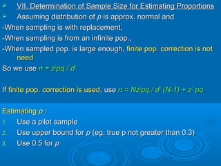  VII. Determination of Sample Size for Estimating ProportionsVII. Determination of Sample Size for Estimating Proportions
 Assuming distribution ofAssuming distribution of pp is approx. normal andis approx. normal and
-When sampling is with replacement,-When sampling is with replacement,
-When sampling is from an infinite pop.,-When sampling is from an infinite pop.,
-When sampled pop. is large enough,-When sampled pop. is large enough, finite pop. correction is notfinite pop. correction is not
needneed
So we useSo we use n = zn = z22
pq / dpq / d22
IfIf finite pop. correction is used,finite pop. correction is used, useuse n = Nzn = Nz22
pq /pq / dd22
(N-1) + z(N-1) + z22
pqpq
EstimatingEstimating p :p :
1.1. Use a pilot sampleUse a pilot sample
2.2. Use upper bound forUse upper bound for pp (eg. true p not greater than 0.3)(eg. true p not greater than 0.3)
3.3. Use 0.5 forUse 0.5 for pp
 