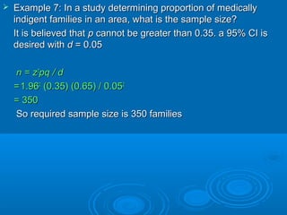  Example 7: In a study determining proportion of medicallyExample 7: In a study determining proportion of medically
indigent families in an area, what is the sample size?indigent families in an area, what is the sample size?
It is believed thatIt is believed that pp cannot be greater than 0.35. a 95% CI iscannot be greater than 0.35. a 95% CI is
desired withdesired with dd = 0.05= 0.05
n = zn = z22
pq / dpq / d
==1.961.9622
(0.35) (0.65) / 0.05(0.35) (0.65) / 0.0522
= 350= 350
So required sample size is 350 familiesSo required sample size is 350 families
 