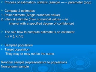  Process of estimation- statistic (sample ---Process of estimation- statistic (sample ---→→ parameter (pop)parameter (pop)
 Compute 2 estimatesCompute 2 estimates
1. Point estimate (Single numerical value)1. Point estimate (Single numerical value)
2. Interval estimate (Two numerical values – an2. Interval estimate (Two numerical values – an
interval with a specified degree of confidence)interval with a specified degree of confidence)
 The rule how to compute estimate is an estimatorThe rule how to compute estimate is an estimator
(( x =x = ∑ x∑ xii / n/ n))
 Sampled populationSampled population
 Target populationTarget population
They may or may not be the sameThey may or may not be the same
Random sample (representative to population)Random sample (representative to population)
Nonrandom sampleNonrandom sample
 