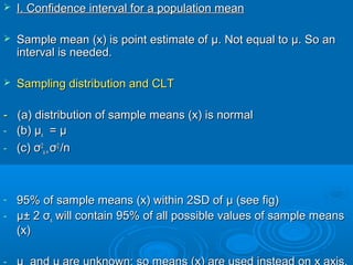  I. Confidence interval for a population meanI. Confidence interval for a population mean
 Sample mean (x) is point estimate ofSample mean (x) is point estimate of μμ. Not equal to. Not equal to μμ. So an. So an
interval is needed.interval is needed.
 Sampling distribution and CLTSampling distribution and CLT
-- (a)(a) distribution of sample means (x) is normaldistribution of sample means (x) is normal
- (b)(b) μμxx == μμ
- (c)(c) σσ22
x=x= σσ22
/n/n
- 95% of sample means (x) within 2SD of95% of sample means (x) within 2SD of μμ (see fig)(see fig)
- μμ± 2± 2 σσxx will contain 95% of all possible values of sample meanswill contain 95% of all possible values of sample means
(x)(x)
-
 