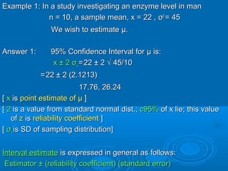 Example 1: In a study investigating an enzyme level in manExample 1: In a study investigating an enzyme level in man
n = 10, a sample mean, x = 22 ,n = 10, a sample mean, x = 22 , σσ22
= 45= 45
We wish to estimateWe wish to estimate μμ..
Answer 1: 95% Confidence Interval forAnswer 1: 95% Confidence Interval for μμ is:is:
x ± 2x ± 2 σσxx ==22 ± 222 ± 2 √√ 45/1045/10
==22 ± 2 (2.1213)22 ± 2 (2.1213)
17.76, 26.2417.76, 26.24
[[ xx isis point estimate ofpoint estimate of μμ ]]
[[ 22 is a value from standard normal dist.;is a value from standard normal dist.; c95%c95% of x lie; this valueof x lie; this value
ofof zz isis reliability coefficientreliability coefficient ]]
[[ σσxx is SD of sampling distribution]is SD of sampling distribution]
Interval estimateInterval estimate is expressed in general as follows:is expressed in general as follows:
Estimator ± (reliability coefficient) (standard error)Estimator ± (reliability coefficient) (standard error)
 