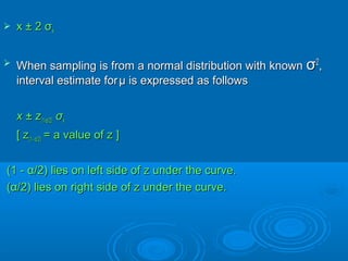  x ± 2x ± 2 σσxx
 When sampling is from a normal distribution with knownWhen sampling is from a normal distribution with known σσ22
,,
interval estimate forinterval estimate for μμ is expressed as followsis expressed as follows
x ± zx ± z(1-(1-αα/2)/2) σσxx
[ z[ z(1-(1- αα/2)/2) = a value of z ]= a value of z ]
(1 -(1 - αα/2) lies on left side of z under the curve./2) lies on left side of z under the curve.
((αα/2) lies on right side of z under the curve./2) lies on right side of z under the curve.
 