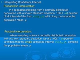  Interpreting Confidence IntervalInterpreting Confidence Interval
Probabilistic interpretation:Probabilistic interpretation:
In a repeated sampling from a normally distributedIn a repeated sampling from a normally distributed
population with a known standard deviation, 100(1 -population with a known standard deviation, 100(1 - αα) percent) percent
of all interval of the formof all interval of the form x ± zx ± z(1-(1-αα/2)/2) σσxx will in long run include thewill in long run include the
population mean,population mean, μμ
Practical interpretation:Practical interpretation:
When sampling is from a normally distributed populationWhen sampling is from a normally distributed population
with a known standard deviation, we are 100(1 -with a known standard deviation, we are 100(1 - αα) percent) percent
confident that theconfident that the singlesingle computed interval,computed interval, x ± zx ± z(1-(1-αα/2)/2) σσxx ,, containscontains
the population mean,the population mean, μμ
 