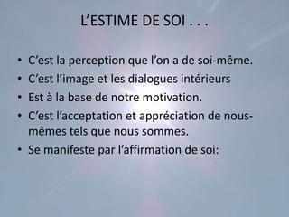 L’ESTIME DE SOI . . .

• C’est la perception que l’on a de soi-même.
• C’est l’image et les dialogues intérieurs
• Est à la base de notre motivation.
• C’est l’acceptation et appréciation de nous-
  mêmes tels que nous sommes.
• Se manifeste par l’affirmation de soi:
 