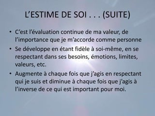 L’ESTIME DE SOI . . . (SUITE)
• C’est l’évaluation continue de ma valeur, de
  l’importance que je m’accorde comme personne
• Se développe en étant fidèle à soi-même, en se
  respectant dans ses besoins, émotions, limites,
  valeurs, etc.
• Augmente à chaque fois que j’agis en respectant
  qui je suis et diminue à chaque fois que j’agis à
  l’inverse de ce qui est important pour moi.
 