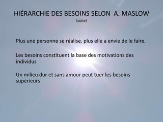HIÉRARCHIE DES BESOINS SELON A. MASLOW
                           (suite)




Plus une personne se réalise, plus elle a envie de le faire.

Les besoins constituent la base des motivations des
individus

Un milieu dur et sans amour peut tuer les besoins
supérieurs
 