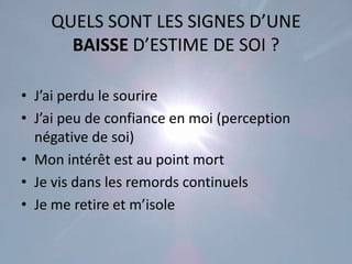 QUELS SONT LES SIGNES D’UNE
      BAISSE D’ESTIME DE SOI ?

• J’ai perdu le sourire
• J’ai peu de confiance en moi (perception
  négative de soi)
• Mon intérêt est au point mort
• Je vis dans les remords continuels
• Je me retire et m’isole
 