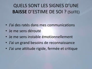 QUELS SONT LES SIGNES D’UNE
      BAISSE D’ESTIME DE SOI ? (SUITE)

•   J’ai des ratés dans mes communications
•   Je me sens dérouté
•   Je me sens instable émotionnellement
•   J’ai un grand besoins de reconnaissance
•   J’ai une attitude rigide, fermée et critique
 