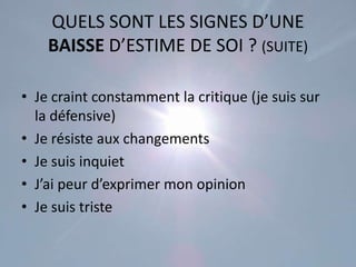 QUELS SONT LES SIGNES D’UNE
    BAISSE D’ESTIME DE SOI ? (SUITE)

• Je craint constamment la critique (je suis sur
  la défensive)
• Je résiste aux changements
• Je suis inquiet
• J’ai peur d’exprimer mon opinion
• Je suis triste
 