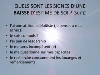QUELS SONT LES SIGNES D’UNE
    BAISSE D’ESTIME DE SOI ? (SUITE)

• J’ai une attitude défaitiste (je penses à mes
  échecs)
• Je suis compulsif
• J’ai peu de leadership
• Je me sens incompétent (e)
• Je me questionne sur mes capacités
• Je recherche constamment les louanges et
  remerciements
 