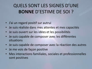 QUELS SONT LES SIGNES D’UNE
       BONNE D’ESTIME DE SOI ?

• J’ai un regard positif sur autrui
• Je suis réaliste dans mes attentes et mes capacités
• Je suis ouvert sur les idées et les possibilités
• Je suis capable de composer avec les différentes
  situations
• Je suis capable de composer avec la réaction des autres
• Je me vois de façon positive
• Mes interactions familiales, sociales et professionnelles
  sont positives
 
