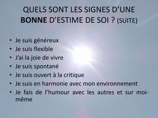QUELS SONT LES SIGNES D’UNE
     BONNE D’ESTIME DE SOI ? (SUITE)

•   Je suis généreux
•   Je suis flexible
•   J’ai la joie de vivre
•   Je suis spontané
•   Je suis ouvert à la critique
•   Je suis en harmonie avec mon environnement
•   Je fais de l’humour avec les autres et sur moi-
    même
 