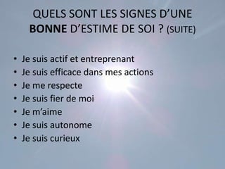 QUELS SONT LES SIGNES D’UNE
     BONNE D’ESTIME DE SOI ? (SUITE)

•   Je suis actif et entreprenant
•   Je suis efficace dans mes actions
•   Je me respecte
•   Je suis fier de moi
•   Je m’aime
•   Je suis autonome
•   Je suis curieux
 