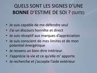 QUELS SONT LES SIGNES D’UNE
    BONNE D’ESTIME DE SOI ? (SUITE)

• Je suis capable de me défendre seul
• J’ai un discours honnête et direct
• Je suis réceptif aux marques d’appréciation
• Je suis conscient de mes limites et de mon
  potentiel énergétique
• Je ressens un bien-être intérieur
• J’apprécie la vie et ce qu’elle m’ apporte
• Je recherche et j’accepte l’aide extérieur
 