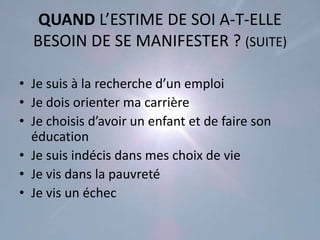 QUAND L’ESTIME DE SOI A-T-ELLE
  BESOIN DE SE MANIFESTER ? (SUITE)

• Je suis à la recherche d’un emploi
• Je dois orienter ma carrière
• Je choisis d’avoir un enfant et de faire son
  éducation
• Je suis indécis dans mes choix de vie
• Je vis dans la pauvreté
• Je vis un échec
 