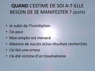 QUAND L’ESTIME DE SOI A-T-ELLE
    BESOIN DE SE MANIFESTER ? (SUITE)

•   Je subis de l’humiliation
•   J’ai peur
•   Mon emploi est menacé
•   Absence de succès et/ou résultats recherchés
•   J’ai fait une erreur
•   J’ai été victime d’un traumatisme
 