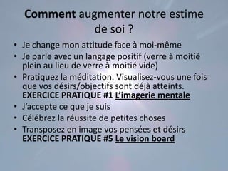 Comment augmenter notre estime
             de soi ?
• Je change mon attitude face à moi-même
• Je parle avec un langage positif (verre à moitié
  plein au lieu de verre à moitié vide)
• Pratiquez la méditation. Visualisez-vous une fois
  que vos désirs/objectifs sont déjà atteints.
  EXERCICE PRATIQUE #1 L’imagerie mentale
• J’accepte ce que je suis
• Célébrez la réussite de petites choses
• Transposez en image vos pensées et désirs
  EXERCICE PRATIQUE #5 Le vision board
 