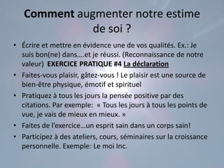 Comment augmenter notre estime
              de soi ?
• Écrire et mettre en évidence une de vos qualités. Ex.: Je
  suis bon(ne) dans….et je réussi. (Reconnaissance de notre
  valeur) EXERCICE PRATIQUE #4 La déclaration
• Faites-vous plaisir, gâtez-vous ! Le plaisir est une source de
  bien-être physique, émotif et spirituel
• Pratiquez à tous les jours la pensée positive par des
  citations. Par exemple: « Tous les jours à tous les points de
  vue, je vais de mieux en mieux. »
• Faites de l’exercice…un esprit sain dans un corps sain!
• Participez à des ateliers, cours, séminaires sur la croissance
  personnelle. Exemple: Le moi Inc.
 